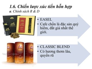 • EASEL
• Cafe chồn là đặc sản quý
hiếm, đắt giá nhất thế
giới.
• CLASSIC BLEND
• Có hương thơm lâu,
quyến rũ
1.6. Chiến lược xúc tiến hỗn hợp
a. Chính sách R & D
 
