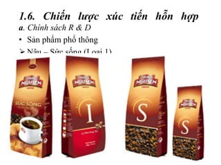 1.6. Chiến lược xúc tiến hỗn hợp
a. Chính sách R & D
• Sản phẩm phổ thông
 Nâu – Sức sống (Loại 1)
 I – Khát vọng (Loại 2)
 S – Chinh phục (Loại 3)
 được chế biến từ những hạt cà phê Arabica,
Robusta, Catimor, Excelsa ngon nhất theo bí quyết
riêng độc đáo
 Thích hợp cho những người có “gu” cà phê đậm
 