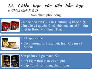 1.6. Chiến lược xúc tiến hỗn hợp
a. Chính sách R & D
Sản phẩm phổ thông
Cà phê hòa tan G7 3 in 1: hương vị khác biệt,
đậm đặc và quyến rũ, cà phê hòa tan số 1 – thứ
thiệt từ Buôn Ma Thuật Thuật
G7 Cappuccino
• Có 3 hương vị: Hazelnut, Irish Cream và
Mocha
Sản phẩm G7 gu mạnh X2
• tiết kiệm thời gian và chi phí
• gấp đôi về số lượng, chất lượng
 