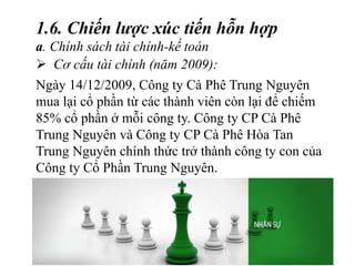  Cơ cấu tài chính (năm 2009):
1.6. Chiến lược xúc tiến hỗn hợp
a. Chính sách tài chính-kế toán
Ngày 14/12/2009, Công ty Cà Phê Trung Nguyên
mua lại cổ phần từ các thành viên còn lại để chiếm
85% cổ phần ở mỗi công ty. Công ty CP Cà Phê
Trung Nguyên và Công ty CP Cà Phê Hòa Tan
Trung Nguyên chính thức trở thành công ty con của
Công ty Cổ Phần Trung Nguyên.
 