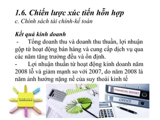 Kết quả kinh doanh
- Tổng doanh thu và doanh thu thuần, lợi nhuận
gộp từ hoạt động bán hàng và cung cấp dịch vụ qua
các năm tăng trưởng đều và ổn định.
- Lợi nhuận thuần từ hoạt động kinh doanh năm
2008 lỗ và giảm mạnh so với 2007, do năm 2008 là
năm ảnh hưởng nặng nề của suy thoái kinh tế
1.6. Chiến lược xúc tiến hỗn hợp
c. Chính sách tài chính-kế toán
 