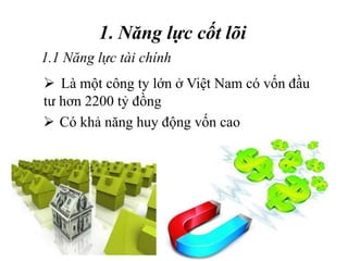 1. Năng lực cốt lõi
 Có khả năng huy động vốn cao
1.1 Năng lực tài chính
 Là một công ty lớn ở Việt Nam có vốn đầu
tư hơn 2200 tỷ đồng
 