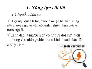 1. Năng lực cốt lõi
Lãnh đạo là người luôn có tư duy đổi mới, tiên
phong cho những chiến lược kinh doanh đầu tiên
ở Việt Nam
1.2 Nguồn nhân sự
 Đội ngũ quản lí trẻ, được đào tạo bài bản, cùng
các chuyên gia tư vấn có kinh nghiệm làm việc ở
nước ngoài.
 