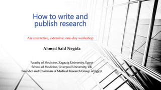 Ahmed Said Negida
Faculty of Medicine, Zagazig University, Egypt
School of Medicine, Liverpool University, UK
Founder and Chairman of Medical Research Group of Egypt
How to write and
publish research
An interactive, extensive, one-day workshop
 