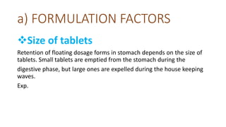 a) FORMULATION FACTORS
Size of tablets
Retention of floating dosage forms in stomach depends on the size of
tablets. Small tablets are emptied from the stomach during the
digestive phase, but large ones are expelled during the house keeping
waves.
Exp.
 