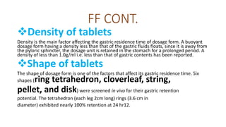FF CONT.
Density of tablets
Density is the main factor affecting the gastric residence time of dosage form. A buoyant
dosage form having a density less than that of the gastric fluids floats, since it is away from
the pyloric sphincter, the dosage unit is retained in the stomach for a prolonged period. A
density of less than 1.0g/ml i.e. less than that of gastric contents has been reported.
Shape of tablets
The shape of dosage form is one of the factors that affect its gastric residence time. Six
shapes (ring tetrahedron, cloverleaf, string,
pellet, and disk) were screened in vivo for their gastric retention
potential. The tetrahedron (each leg 2cm long) rings (3.6 cm in
diameter) exhibited nearly 100% retention at 24 hr12.
 