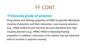 FF CONT.
Viscosity grade of polymer
Drug release and floating properties of FDDS are greatly affected by
viscosity of polymers and their interaction. Low viscosity polymers
(e.g., HPMC K100 LV) were found to be more beneficial than high
viscosity polymers (e.g., HPMC K4M) in improving floating
properties. In addition, a decrease in the release rate was observed
with an increase in polymer viscosity.
 
