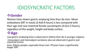 IDIOSYNCRATIC FACTORS
Gender
Women have slower gastric emptying time than do men. Mean
ambulatory GRT in meals (3.4±0.4 hours) is less compared with
their age and race‐matched female counterparts (4.6±1.2 hours),
regardless of the weight, height and body surface.
Age
Low gastric emptying time is observed in elderly than do in younger subjects.
Intrasubject and intersubject variations also are observed in gastric and
intestinal transit
time. Elderly people, especially those over 70 years have a significantly
longer GRT.
 