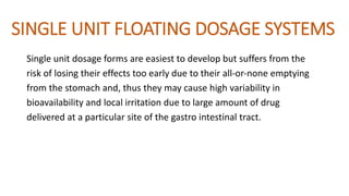 SINGLE UNIT FLOATING DOSAGE SYSTEMS
Single unit dosage forms are easiest to develop but suffers from the
risk of losing their effects too early due to their all‐or‐none emptying
from the stomach and, thus they may cause high variability in
bioavailability and local irritation due to large amount of drug
delivered at a particular site of the gastro intestinal tract.
 
