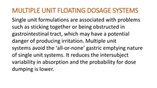 MULTIPLE UNIT FLOATING DOSAGE SYSTEMS
Single unit formulations are associated with problems
such as sticking together or being obstructed in
gastrointestinal tract, which may have a potential
danger of producing irritation. Multiple unit
systems avoid the ‘all‐or‐none’ gastric emptying nature
of single unit systems. It reduces the intersubject
variability in absorption and the probability for dose
dumping is lower.
 