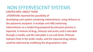 NON EFFERVESCENT SYSTEMS
LIMITED INFO. ABOUT THESE
LITERATURE reported the possibility of
developing such system containing indomethacin, using chitosan as
the polymeric excipient. A multiple unit HBS containing
indomethacin as a model drug prepared by extrusion process is
reported. A mixture of drug, chitosan and acetic acid is extruded
through a needle, and the extrudate is cut and dried. Chitosan
hydrates float in the acidic media, and the required drug release
could be obtained by modifying the drug‐polymer ratio.
 