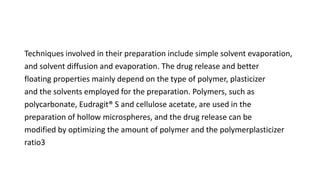 Techniques involved in their preparation include simple solvent evaporation,
and solvent diffusion and evaporation. The drug release and better
floating properties mainly depend on the type of polymer, plasticizer
and the solvents employed for the preparation. Polymers, such as
polycarbonate, Eudragit® S and cellulose acetate, are used in the
preparation of hollow microspheres, and the drug release can be
modified by optimizing the amount of polymer and the polymerplasticizer
ratio3
 