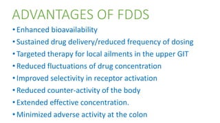 ADVANTAGES OF FDDS
•Enhanced bioavailability
•Sustained drug delivery/reduced frequency of dosing
•Targeted therapy for local ailments in the upper GIT
•Reduced fluctuations of drug concentration
•Improved selectivity in receptor activation
•Reduced counter-activity of the body
•Extended effective concentration.
•Minimized adverse activity at the colon
 