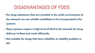 DISADVANTAGES OF FDDS
• The drug substances that are unstable in the acidic environment of
the stomach are not suitable candidates to be incorporated in the
systems.
• These systems require a high level of fluid in the stomach for drug
delivery to float and work efficiently.
• Not suitable for drugs that have solubility or stability problem in
GIT.
 