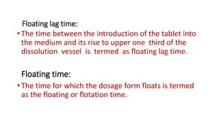 Floating lag time:
•The time between the introduction of the tablet into
the medium and its rise to upper one third of the
dissolution vessel is termed as floating lag time.
Floating time:
•The time for which the dosage form floats is termed
as the floating or flotation time.
 