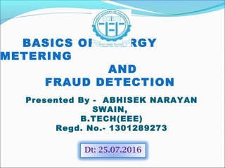 BASICS OF ENERGY
METERING
AND
FRAUD DETECTION
Presented By - ABHISEK NARAYAN
SWAIN,
B.TECH(EEE)
Regd. No.- 1301289273
Dt: 25.07.2016
 