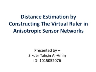 Distance Estimation by
Constructing The Virtual Ruler in
Anisotropic Sensor Networks
Presented by –
Sikder Tahsin Al-Amin
ID- 1015052076
 