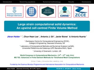 Introduction Governing equations Numerical methodology Results Conclusions
Large strain computational solid dynamics:
An upwind cell centred Finite Volume Method
Jibran Haider a, b
, Chun Hean Lee a
, Antonio J. Gil a
, Javier Bonet c
& Antonio Huerta b
a
Zienkiewicz Centre for Computational Engineering (ZCCE),
College of Engineering, Swansea University, UK
b
Laboratory of Computational Methods and Numerical Analysis (LaCàN),
Universitat Politèchnica de Catalunya (UPC BarcelonaTech), Spain
c
University of Greenwich, London, UK
World Congress in Computational Mechanics (24th
- 29th
July 2016)
MS 703: Advances in Finite Element Methods for Tetrahedral Mesh Computations
http://www.jibranhaider.weebly.com
Funded by the Erasmus Mundus Programme and International Association for Computational Mechanics
Jibran Haider (Swansea University, UK & UPC, Spain) WCCM XII & APCOM VI (Seoul, Korea) 1
 