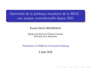 Optimalité de la politique monétaire de la BEAC :
une analyse contrefactuelle depuis 2001
Evrard Ulrich MOUNKALA
Banque des Etats de l’Afrique Centrale
Direction de la Recherche
Présentation à la FASEG de l’Université de Dschang
2 août 2016
 