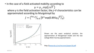 • In the case of a field activated mobility according to
µ = µ 𝑜 exp γ 𝐹
where γ is the field activation factor, the j–V characteristics can be
approximated according to Murgatroyd by
𝐽 = 9ɛɛ 𝑟
µ
8 𝑑3 𝑉2 exp(0.891γ 𝑉
𝑑)
8/8/2016 11
Shown are the exact analytical solution, the
approximation of Murgatroyd model and the low
voltage Mott–Gurney approximation.
http://www.elp.uji.es/recursos/paper16.pdf
 