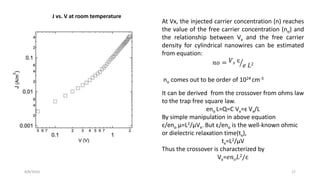 8/8/2016 17
J vs. V at room temperature
At Vx, the injected carrier concentration (n) reaches
the value of the free carrier concentration (no) and
the relationship between Vx and the free carrier
density for cylindrical nanowires can be estimated
from equation:
𝑛𝑜 = 𝑉 𝑥 ɛ
𝑒 𝐿2
no comes out to be order of 1024 cm-3
It can be derived from the crossover from ohms law
to the trap free square law.
eno L=Q=C Vx=ɛ Vx/L
By simple manipulation in above equation
ɛ/eno µ=L2/µVx. But ɛ/eno is the well-known ohmic
or dielectric relaxation time(tx),
tx=L2/µV
Thus the crossover is characterized by
Vx=𝑒𝑛 𝑜 𝐿2/ɛ
 