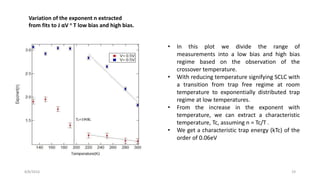 8/8/2016 19
Variation of the exponent n extracted
from fits to J αV n T low bias and high bias.
• In this plot we divide the range of
measurements into a low bias and high bias
regime based on the observation of the
crossover temperature.
• With reducing temperature signifying SCLC with
a transition from trap free regime at room
temperature to exponentially distributed trap
regime at low temperatures.
• From the increase in the exponent with
temperature, we can extract a characteristic
temperature, Tc, assuming n = Tc/T .
• We get a characteristic trap energy (kTc) of the
order of 0.06eV
 