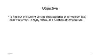 Objective
• To find out the current voltage characteristics of germanium (Ge)
nanowire arrays in Al2O3 matrix, as a function of temperature.
8/8/2016 2
 