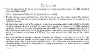 • From the above graphs J-V curves were measured over a wide temperature range, from 130 K to 280 K,
with applied potentials 2V .
• Higher voltages generally degraded the devices and were avoided.
• The Ge nanowire device exhibited non- linear IV curves as seen from above graphs. The nanowire
conductance increased with increasing temperature, and the J-V curves became increasingly linear at
higher temperature.
• We have shown how to control the contact properties of nanowires by suitable treatment of the electrode-
nanowire interface. We have analyzed the charge carrier transport in nanowires. The SCLC conduction
mechanism is found to dominate at temperatures below 190 K. By a careful analysis of IVCs affected by
SCLC, we have been able to determine the shallow charge traps with an exponential distribution of energy
with a concentration of the order of 1*1024cm-3. This could enhance the on/off ratio of the resistive
switching.
• The understanding of nanowire transport properties at different temperatures is critical for their
integration in electronic devices. The observation of the SCLC mechanism enables further investigations for
nanowires application in the resistive switching device. We believe that the advancement of these
techniques will be beneficial for integration of bottom-up grown nanowires in large scale devices showing
SCLC at room temperature.
8/8/2016 24
Conclusion
 