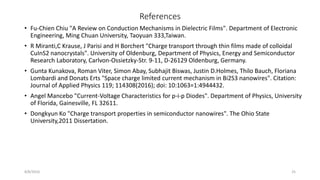 References
• Fu-Chien Chiu "A Review on Conduction Mechanisms in Dielectric Films". Department of Electronic
Engineering, Ming Chuan University, Taoyuan 333,Taiwan.
• R Miranti,C Krause, J Parisi and H Borchert "Charge transport through thin films made of colloidal
CuInS2 nanocrystals". University of Oldenburg, Department of Physics, Energy and Semiconductor
Research Laboratory, Carlvon-Ossietzky-Str. 9-11, D-26129 Oldenburg, Germany.
• Gunta Kunakova, Roman Viter, Simon Abay, Subhajit Biswas, Justin D.Holmes, Thilo Bauch, Floriana
Lombardi and Donats Erts "Space charge limited current mechanism in Bi2S3 nanowires". Citation:
Journal of Applied Physics 119; 114308(2016); doi: 10:1063=1:4944432.
• Angel Mancebo "Current-Voltage Characteristics for p-i-p Diodes". Department of Physics, University
of Florida, Gainesville, FL 32611.
• Dongkyun Ko "Charge transport properties in semiconductor nanowires". The Ohio State
University,2011 Dissertation.
8/8/2016 25
 