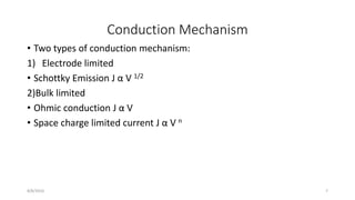 Conduction Mechanism
• Two types of conduction mechanism:
1) Electrode limited
• Schottky Emission J α V 1/2
2)Bulk limited
• Ohmic conduction J α V
• Space charge limited current J α V n
8/8/2016 7
 