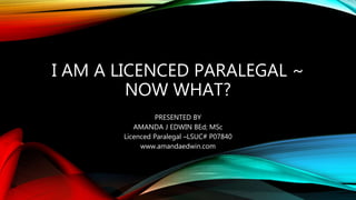 I AM A LICENCED PARALEGAL ~
NOW WHAT?
PRESENTED BY
AMANDA J EDWIN BEd; MSc
Licenced Paralegal –LSUC# P07840
www.amandaedwin.com
 