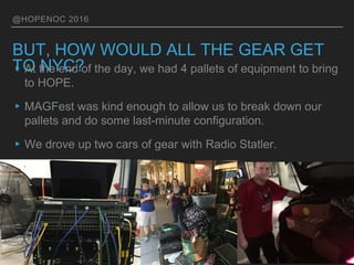 @HOPENOC 2016
BUT, HOW WOULD ALL THE GEAR GET
TO NYC?▸At the end of the day, we had 4 pallets of equipment to bring
to HOPE.
▸MAGFest was kind enough to allow us to break down our
pallets and do some last-minute configuration.
▸We drove up two cars of gear with Radio Statler.
 