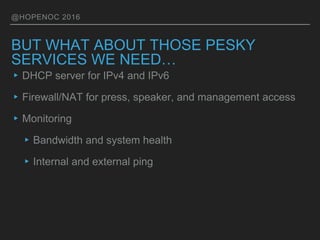 @HOPENOC 2016
BUT WHAT ABOUT THOSE PESKY
SERVICES WE NEED…
▸DHCP server for IPv4 and IPv6
▸Firewall/NAT for press, speaker, and management access
▸Monitoring
▸Bandwidth and system health
▸Internal and external ping
 