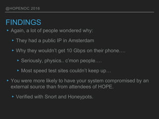 @HOPENOC 2016
FINDINGS
▸Again, a lot of people wondered why:
▸They had a public IP in Amsterdam
▸Why they wouldn’t get 10 Gbps on their phone….
▸Seriously, physics.. c’mon people….
▸Most speed test sites couldn’t keep up…
▸You were more likely to have your system compromised by an
external source than from attendees of HOPE.
▸Verified with Snort and Honeypots.
 