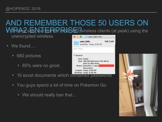 @HOPENOC 2016
AND REMEMBER THOSE 50 USERS ON
WPA2 ENTERPRISE?▸ They’re safe, but not the other 740 wireless clients (at peak) using the
unencrypted wireless.
▸ We found….
▸ 680 pictures
▸ 65% were no good.
▸ 10 excel documents which contained passwords
▸ You guys spend a lot of time on Pokemon Go
▸ We should really ban that…
 