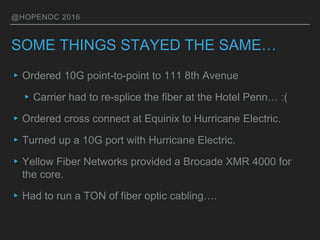 @HOPENOC 2016
SOME THINGS STAYED THE SAME…
▸Ordered 10G point-to-point to 111 8th Avenue
▸Carrier had to re-splice the fiber at the Hotel Penn… :(
▸Ordered cross connect at Equinix to Hurricane Electric.
▸Turned up a 10G port with Hurricane Electric.
▸Yellow Fiber Networks provided a Brocade XMR 4000 for
the core.
▸Had to run a TON of fiber optic cabling….
 