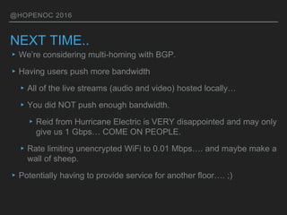 @HOPENOC 2016
NEXT TIME..
▸We’re considering multi-homing with BGP.
▸Having users push more bandwidth
▸All of the live streams (audio and video) hosted locally…
▸You did NOT push enough bandwidth.
▸Reid from Hurricane Electric is VERY disappointed and may only
give us 1 Gbps… COME ON PEOPLE.
▸Rate limiting unencrypted WiFi to 0.01 Mbps…. and maybe make a
wall of sheep.
▸Potentially having to provide service for another floor…. ;)
 