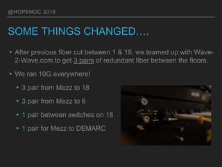 @HOPENOC 2016
SOME THINGS CHANGED….
▸After previous fiber cut between 1 & 18, we teamed up with Wave-
2-Wave.com to get 3 pairs of redundant fiber between the floors.
▸We ran 10G everywhere!
▸3 pair from Mezz to 18
▸3 pair from Mezz to 6
▸1 pair between switches on 18
▸1 pair for Mezz to DEMARC
 