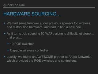 @HOPENOC 2016
HARDWARE SOURCING…
▸We had some turnover at our previous sponsor for wireless
and distribution hardware, and had to find a new one…
▸As it turns out, sourcing 50 WAPs alone is difficult, let alone…
that plus…
▸10 POE switches
▸Capable wireless controller
▸Luckily, we found an AWESOME partner at Aruba Networks,
which provided the POE switches and controllers.
 