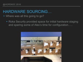 @HOPENOC 2016
HARDWARE SOURCING…
▸Where was all this going to go?
▸Roka Security provided space for initial hardware staging
and sparing some of Alex’s time for configuration…..
 
