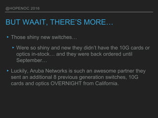 @HOPENOC 2016
BUT WAAIT, THERE’S MORE…
▸Those shiny new switches…
▸Were so shiny and new they didn’t have the 10G cards or
optics in-stock… and they were back ordered until
September…
▸Luckily, Aruba Networks is such an awesome partner they
sent an additional 8 previous generation switches, 10G
cards and optics OVERNIGHT from California.
 