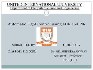 Automatic Light Control using LDR and PIR
SUBMITTED BY GUIDED BY
ZIA (011 112 020) Mr. MD. ARIF REZA ANWARY
Assistant Professor
CSE ,UIU
UNITED INTERNATIONAL UNIVERSITY
Department of Computer Science and Engineering
1
 