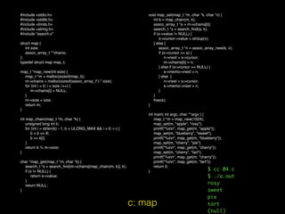 #include <stdio.h>
#include <stdlib.h>
#include <limits.h>
#include <string.h>
#include "search.c"
struct map {
int size;
assoc_array_t **chains;
};
typedef struct map map_t;
map_t *map_new(int size) {
map_t *m = malloc(sizeof(map_t));
m->chains = malloc(sizeof(assoc_array_t*) * size);
for (int i = 0; i < size; i++) {
m->chains[i] = NULL;
}
m->size = size;
return m;
}
int map_chain(map_t *m, char *k) {
unsigned long int b;
for (int i = strlen(k) - 1; b < ULONG_MAX && i > 0; i--) {
b = b << 8;
b += k[i];
}
return b % m->size;
}
char *map_get(map_t *m, char *k) {
search_t *s = search_ﬁnd(m->chains[map_chain(m, k)], k);
if (s != NULL) {
return s->value;
}
return NULL;
}
void map_set(map_t *m, char *k, char *v) {
int b = map_chain(m, k);
assoc_array_t *a = m->chains[b];
search_t *s = search_ﬁnd(a, k);
if (s->value != NULL) {
s->cursor->value = strdup(v);
} else {
assoc_array_t *n = assoc_array_new(k, v);
if (s->cursor == a) {
n->next = s->cursor;
m->chains[b] = n;
} else if (s->cursor == NULL) {
s->memo->next = n;
} else {
n->next = s->cursor;
s->memo->next = n;
}
}
free(s);
}
int main( int argc, char **argv ) {
map_t *m = map_new(1024);
map_set(m, "apple", "rosy");
printf("%sn", map_get(m, "apple"));
map_set(m, "blueberry", "sweet");
printf("%sn", map_get(m, "blueberry"));
map_set(m, "cherry", "pie");
printf("%sn", map_get(m, "cherry"));
map_set(m, "cherry", "tart");
printf("%sn", map_get(m, "cherry"));
printf("%sn", map_get(m, "tart"));
return 0;
}
c: map
$ cc 04.c
$ ./a.out
rosy
sweet
pie
tart
(null)
 