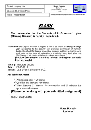 FLASH
The presentation for the Students of LL.B second year
(Morning Session) is hereby scheduled.
Scenario: Ms Calpana lee want to register a firm to be known as “Thanga Bahnga
Lee”, approaches to the Security and Exchange Commission of Pakistan
Quetta. On refusal Ms Calpana argued that company and form having the same
legal status so the forum of registration is immaterial, being legal advisor of
SECP how you will convince Ms Lee from legal point of view.
{Topic of presentation should be relevant to the given scenario
from any angle}
Timing: 11:10E to 01:00E
Date : 26-08-2016
Venue: LL.B 3rd
year class room ULC.
Assessment Criteria
 Presentation skill = 20 marks
 Question and answers =10 marks
 Time duration 07 minutes for presentation and 03 minutes for
questions and answers.
{Please come along with your submitted assignment}
Dated: 25-08-2016
Munir Hussain
Lecturer
Subject: company Law
Standard: LL.B Second Year
Topic: Presentation
MUNIR HUSSAIN
Lecturer
UNIVERSITY LAW COLLEGE
QUETTA
www.facebook.com/pages/Corridor-to-Commercial-Law
 