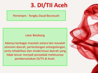 3. DI/TII Aceh
Pemimpin : Tengku Daud Beureueh
Latar Belakang
Adanya berbagai masalah antara lain masalah
otonomi daerah, pertentangan antargolongan,
serta rehabilitasi dan modernisasi daerah yang
tidak lancar menjadi penyebab meletusnya
pemberontakan DI/TII di Aceh.
 
