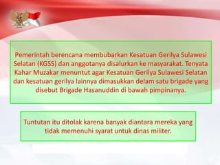 Pemerintah berencana membubarkan Kesatuan Gerilya Sulawesi
Selatan (KGSS) dan anggotanya disalurkan ke masyarakat. Tenyata
Kahar Muzakar menuntut agar Kesatuan Gerilya Sulawesi Selatan
dan kesatuan gerilya lainnya dimasukkan delam satu brigade yang
disebut Brigade Hasanuddin di bawah pimpinanya.
Tuntutan itu ditolak karena banyak diantara mereka yang
tidak memenuhi syarat untuk dinas militer.
 