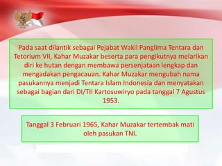 Pada saat dilantik sebagai Pejabat Wakil Panglima Tentara dan
Tetorium VII, Kahar Muzakar beserta para pengikutnya melarikan
diri ke hutan dengan membawa persenjataan lengkap dan
mengadakan pengacauan. Kahar Muzakar mengubah nama
pasukannya menjadi Tentara Islam Indonesia dan menyatakan
sebagai bagian dari DI/TII Kartosuwiryo pada tanggal 7 Agustus
1953.
Tanggal 3 Februari 1965, Kahar Muzakar tertembak mati
oleh pasukan TNI.
 