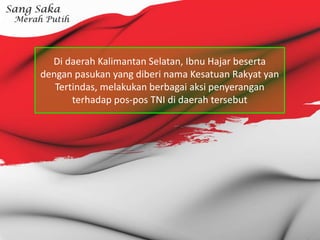 Di daerah Kalimantan Selatan, Ibnu Hajar beserta
dengan pasukan yang diberi nama Kesatuan Rakyat yan
Tertindas, melakukan berbagai aksi penyerangan
terhadap pos-pos TNI di daerah tersebut
 