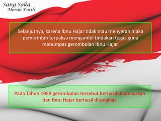 Selanjutnya, karena Ibnu Hajar tidak mau menyerah maka
pemerintah terpaksa mengambil tindakan tegas guna
menumpas gerombolan Ibnu Hajar.
Pada Tahun 1959 gerombolan tersebut berhasil dihancurkan
dan Ibnu Hajar berhasil ditangkap.
 