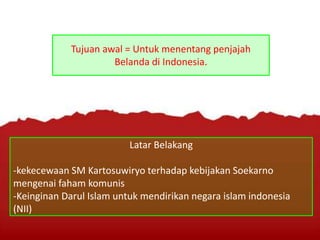 Tujuan awal = Untuk menentang penjajah
Belanda di Indonesia.
Latar Belakang
-kekecewaan SM Kartosuwiryo terhadap kebijakan Soekarno
mengenai faham komunis
-Keinginan Darul Islam untuk mendirikan negara islam indonesia
(NII)
 